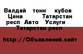 Валдай 5 тонн 40 кубов › Цена ­ 800 - Татарстан респ. Авто » Услуги   . Татарстан респ.